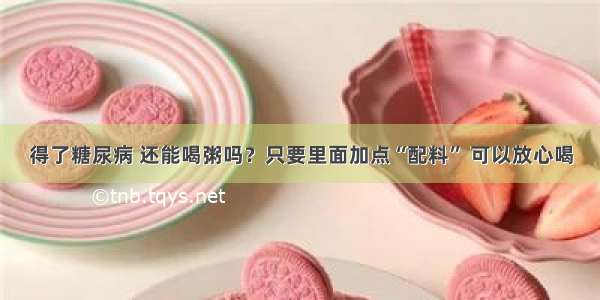 得了糖尿病 还能喝粥吗？只要里面加点“配料” 可以放心喝