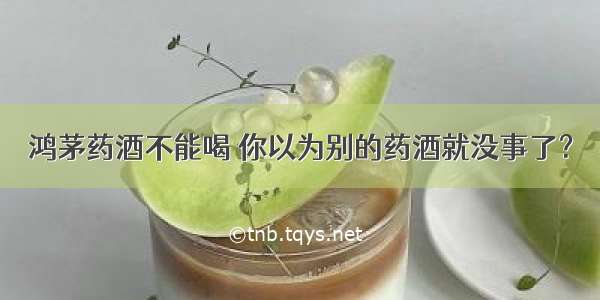 鸿茅药酒不能喝 你以为别的药酒就没事了？