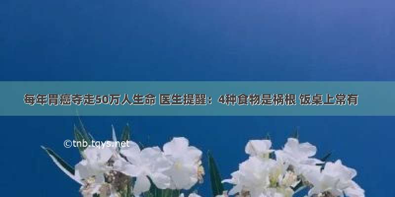 每年胃癌夺走50万人生命 医生提醒：4种食物是祸根 饭桌上常有