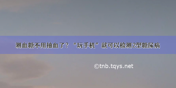 测血糖不用抽血了？“玩手机”就可以检测2型糖尿病