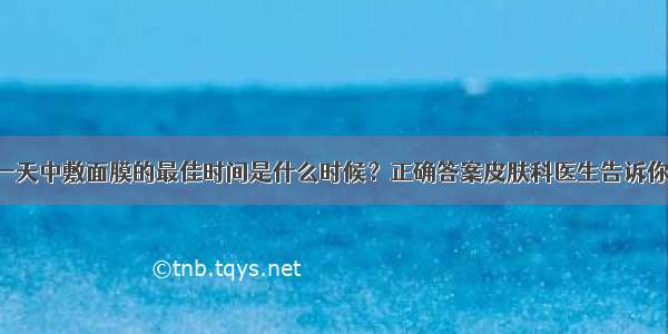 一天中敷面膜的最佳时间是什么时候？正确答案皮肤科医生告诉你！