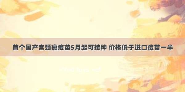 首个国产宫颈癌疫苗5月起可接种 价格低于进口疫苗一半