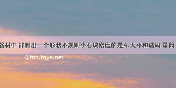 以下四组器材中 能测出一个形状不规则小石块密度的是A.天平和砝码 量筒 水 细线B.