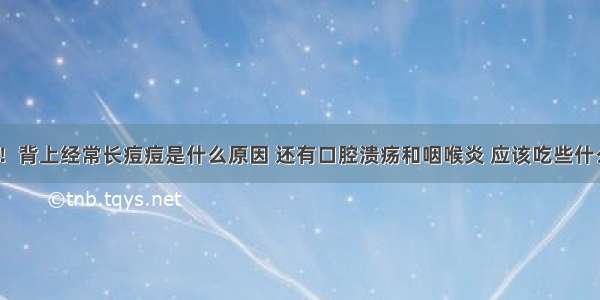 你好！背上经常长痘痘是什么原因 还有口腔溃疡和咽喉炎 应该吃些什么呢？