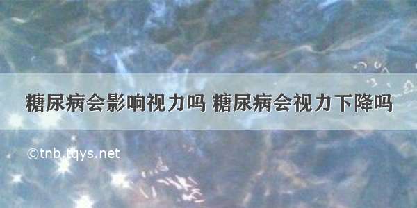 糖尿病会影响视力吗 糖尿病会视力下降吗