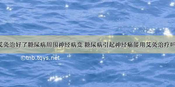 艾灸治好了糖尿病周围神经病变 糖尿病引起神经痛能用艾灸治疗吗?