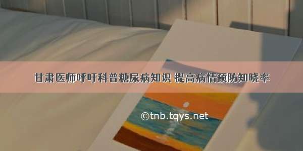 甘肃医师呼吁科普糖尿病知识 提高病情预防知晓率