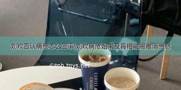 刘欢否认病危怎么回事 刘欢病危始末及真相被揭难消愤怒