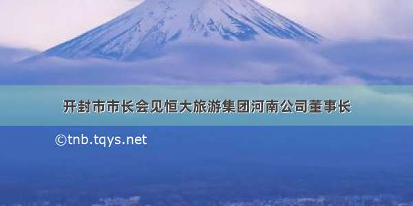 开封市市长会见恒大旅游集团河南公司董事长