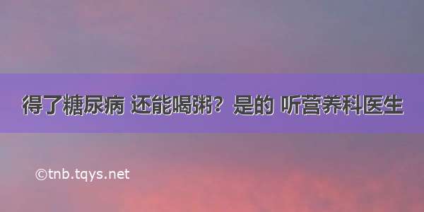 得了糖尿病 还能喝粥？是的 听营养科医生