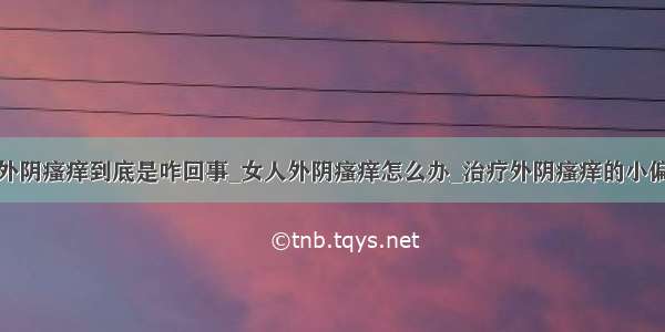 ​外阴瘙痒到底是咋回事_女人外阴瘙痒怎么办_治疗外阴瘙痒的小偏方