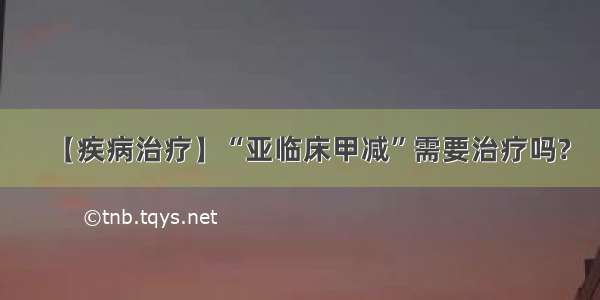 【疾病治疗】“亚临床甲减”需要治疗吗?