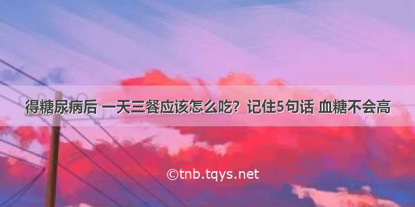 得糖尿病后 一天三餐应该怎么吃？记住5句话 血糖不会高