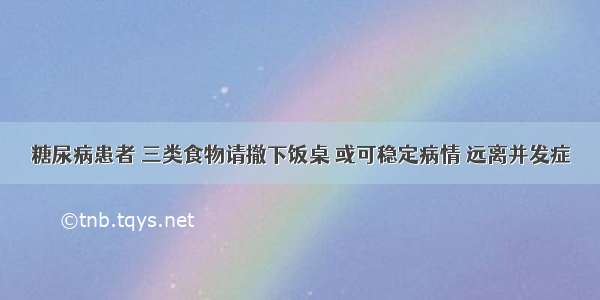 糖尿病患者 三类食物请撤下饭桌 或可稳定病情 远离并发症