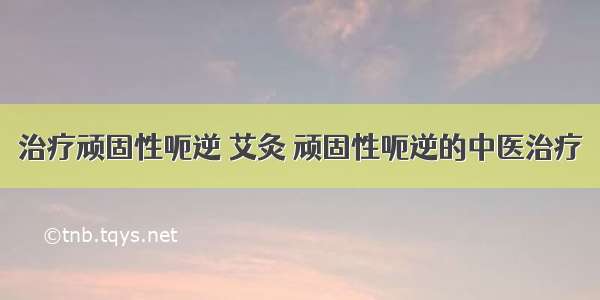 治疗顽固性呃逆 艾灸 顽固性呃逆的中医治疗