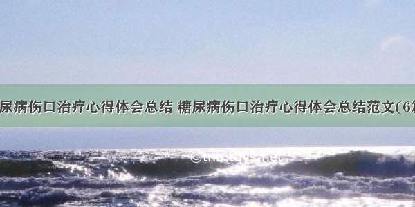 糖尿病伤口治疗心得体会总结 糖尿病伤口治疗心得体会总结范文(6篇)