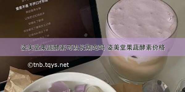 姿美堂果蔬酵素可以长期吃吗 姿美堂果蔬酵素价格