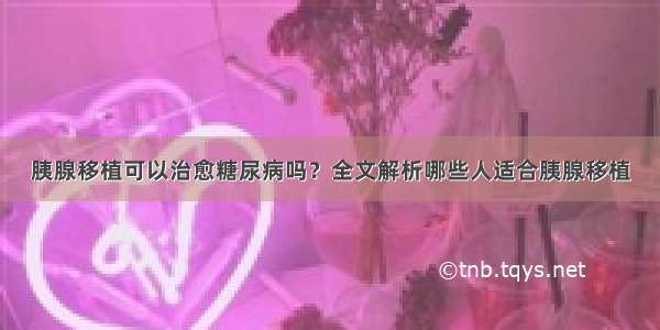 胰腺移植可以治愈糖尿病吗？全文解析哪些人适合胰腺移植