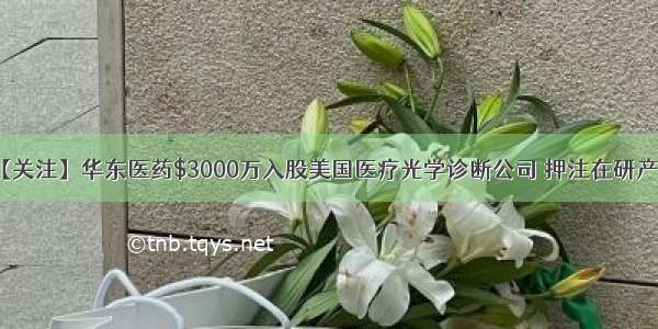 【关注】华东医药$3000万入股美国医疗光学诊断公司 押注在研产品