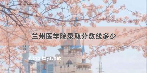 兰州医学院录取分数线多少