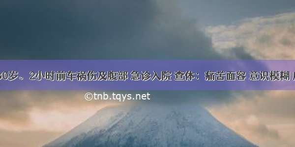 患者男 30岁。2小时前车祸伤及腹部 急诊入院 查体：痛苦面容 意识模糊 皮肤黏膜