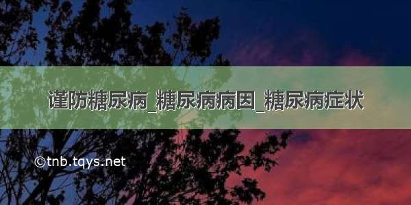 谨防糖尿病_糖尿病病因_糖尿病症状