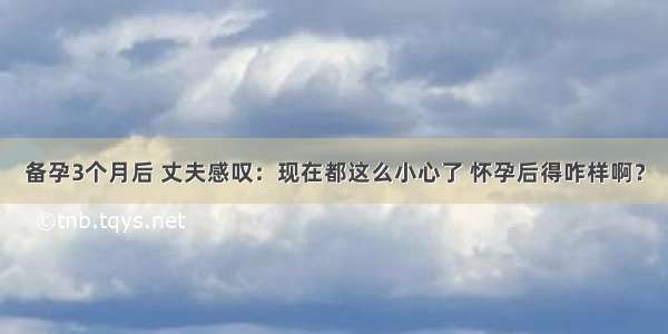 备孕3个月后 丈夫感叹：现在都这么小心了 怀孕后得咋样啊？