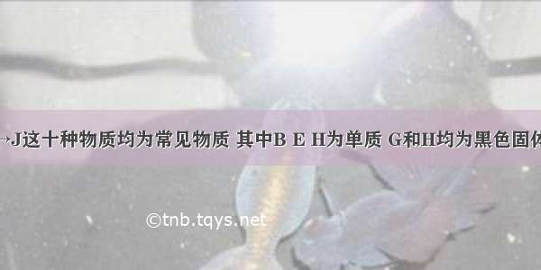 已知：A→J这十种物质均为常见物质 其中B E H为单质 G和H均为黑色固体 且A B C