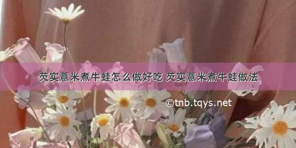 芡实薏米煮牛蛙怎么做好吃 芡实薏米煮牛蛙做法