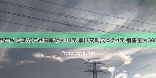 某企业生产甲产品 已知该产品的单价为10元 单位变动成本为4元 销售量为500件 固定成本