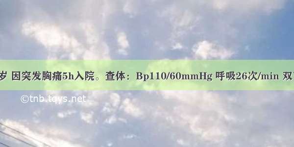 患者男 68岁 因突发胸痛5h入院。查体：Bp110/60mmHg 呼吸26次/min 双下肺闻及湿啰