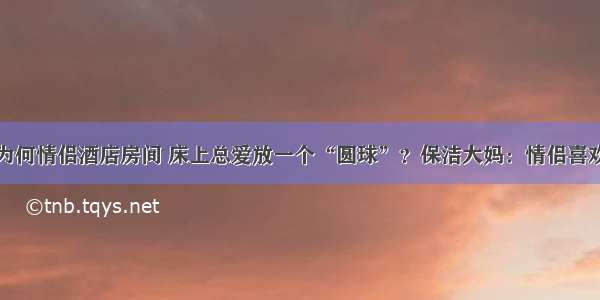 为何情侣酒店房间 床上总爱放一个“圆球”？保洁大妈：情侣喜欢