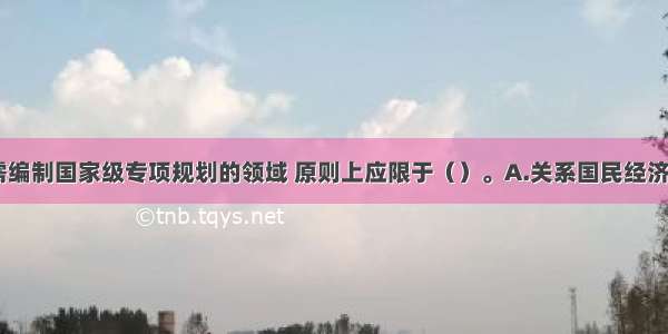 我国规定 需编制国家级专项规划的领域 原则上应限于（）。A.关系国民经济和社会发展