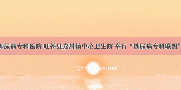 广元川北糖尿病专科医院 旺苍县嘉川镇中心卫生院 举行“糖尿病专科联盟”挂牌仪式