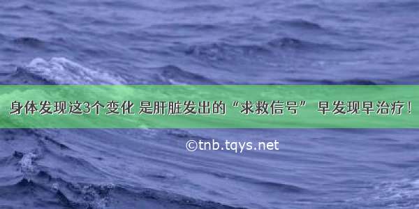 身体发现这3个变化 是肝脏发出的“求救信号” 早发现早治疗！