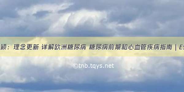 高颖：理念更新 详解欧洲糖尿病 糖尿病前期和心血管疾病指南｜ESC