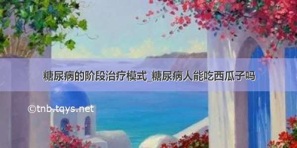 糖尿病的阶段治疗模式_糖尿病人能吃西瓜子吗