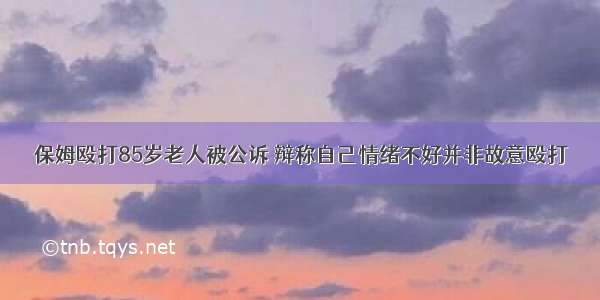 保姆殴打85岁老人被公诉 辩称自己情绪不好并非故意殴打