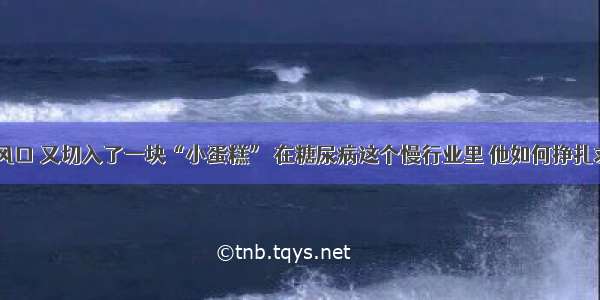 错失风口 又切入了一块“小蛋糕” 在糖尿病这个慢行业里 他如何挣扎求生？