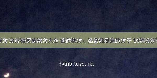 糖尿病治疗偏方 治疗糖尿病秘方大全 祖传秘方：治愈糖尿病的方子 10种治疗糖尿病的偏方