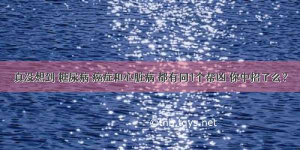 真没想到 糖尿病 癌症和心脏病 都有同1个帮凶 你中招了么？