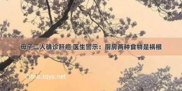 母子二人确诊肝癌 医生警示：厨房两种食物是祸根