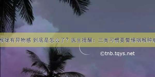 喉咙有异物感 到底是怎么了？医生提醒：三类习惯要警惕咽喉肿瘤