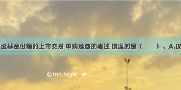 下列关于分级基金份额的上市交易 申购赎回的表述 错误的是（　　）。A.仅以子代码上