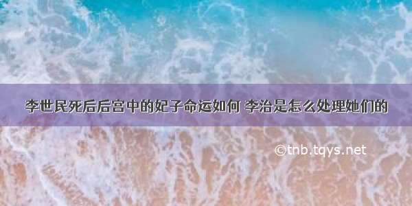 李世民死后后宫中的妃子命运如何 李治是怎么处理她们的