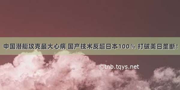 中国潜艇攻克最大心病 国产技术反超日本100％ 打破美日垄断！