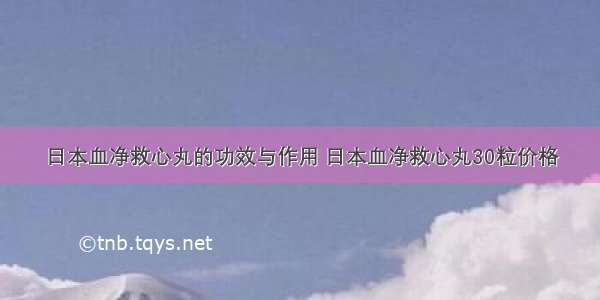 日本血净救心丸的功效与作用 日本血净救心丸30粒价格