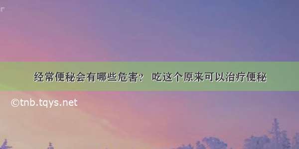 经常便秘会有哪些危害？ 吃这个原来可以治疗便秘