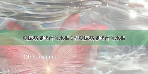 糖尿病能吃什么水果 2型糖尿病能吃什么水果