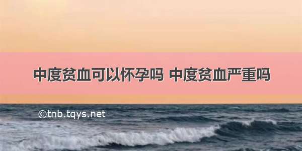 中度贫血可以怀孕吗 中度贫血严重吗